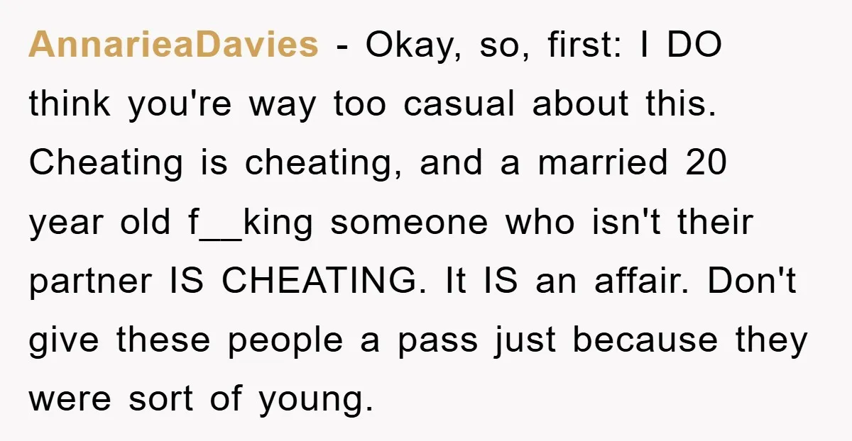 AnnarieaDavies − Okay, so, first: I DO think you're way too casual about this. Cheating is cheating, and a married 20 year old f__king someone who isn't their partner IS...