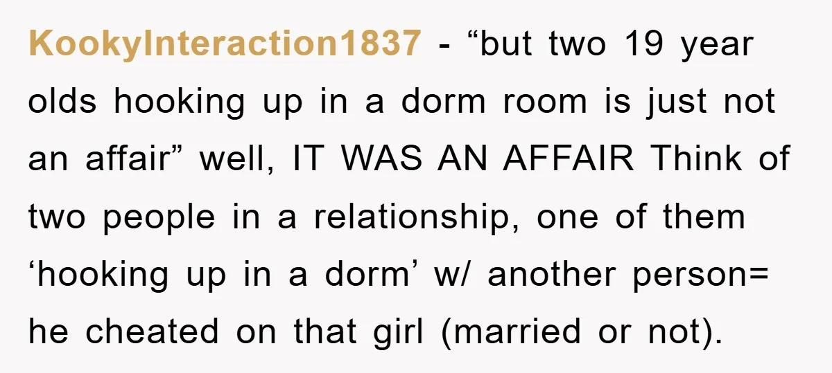 KookyInteraction1837 − “but two 19 year olds hooking up in a dorm room is just not an affair” well, IT WAS AN AFFAIR Think of two people in a relationship,...
