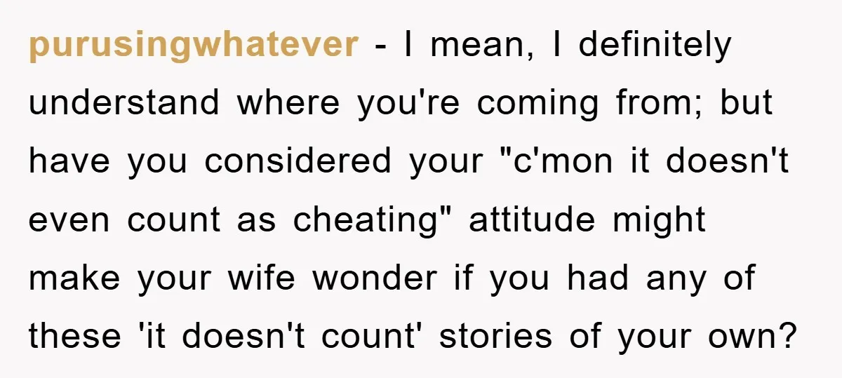 purusingwhatever − I mean, I definitely understand where you're coming from; but have you considered your "c'mon it doesn't even count as cheating" attitude might make your wife wonder if...