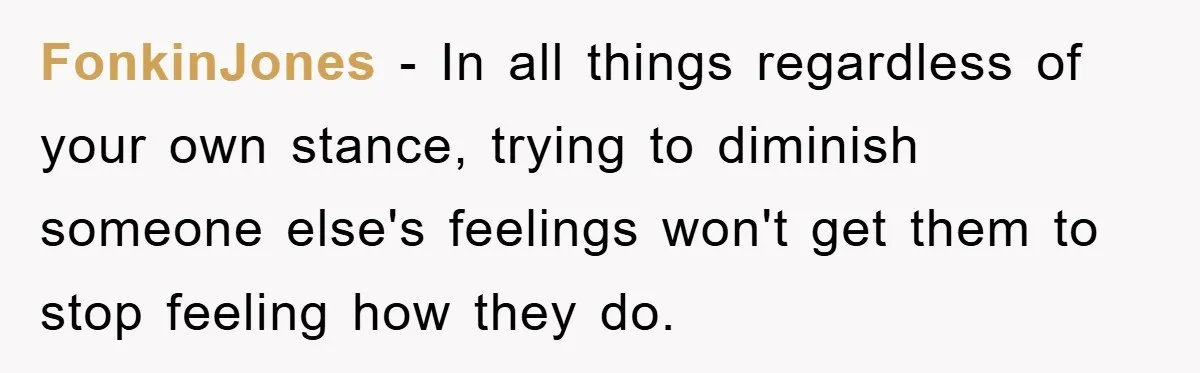 FonkinJones − In all things regardless of your own stance, trying to diminish someone else's feelings won't get them to stop feeling how they do.