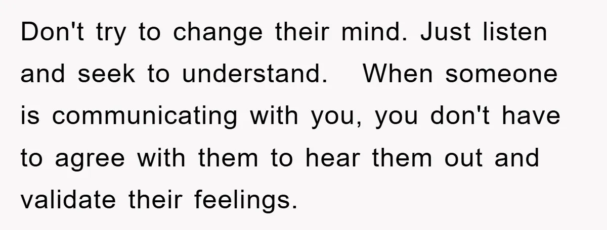 Don't try to change their mind. Just listen and seek to understand. When someone is communicating with you, you don't have to agree with them to hear them out and...