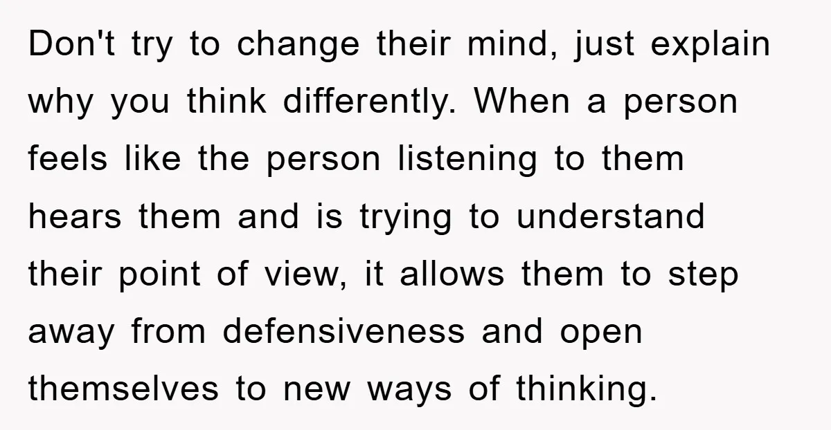 Don't try to change their mind, just explain why you think differently. When a person feels like the person listening to them hears them and is trying to understand their...