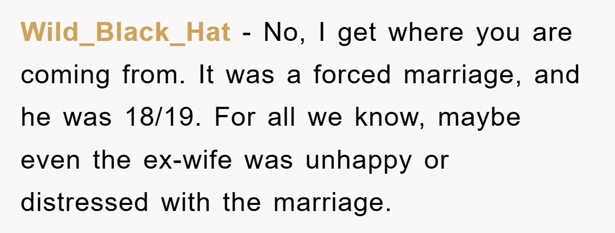 Wild_Black_Hat − No, I get where you are coming from. It was a forced marriage, and he was 18/19. For all we know, maybe even the ex-wife was unhappy or...