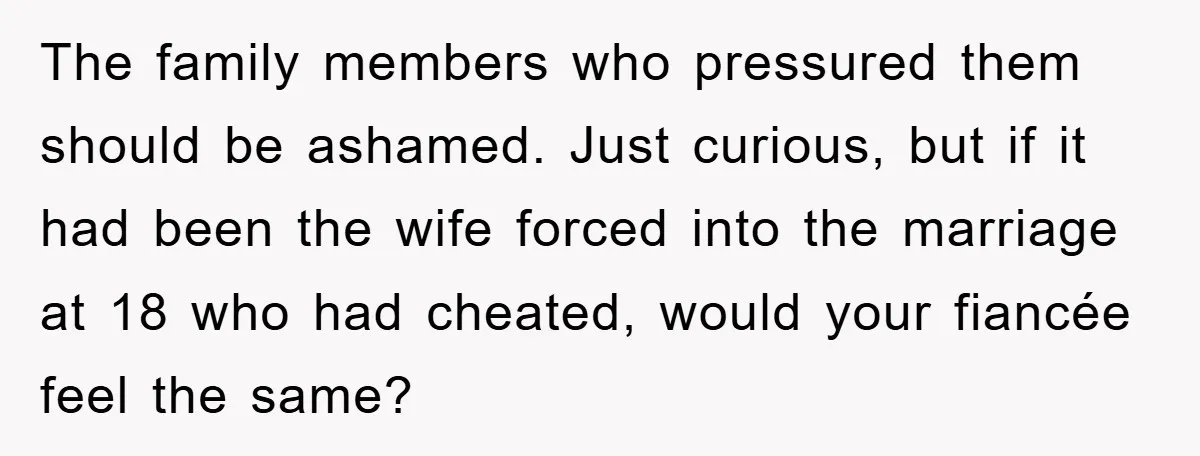 The family members who pressured them should be ashamed. Just curious, but if it had been the wife forced into the marriage at 18 who had cheated, would your fiancée...