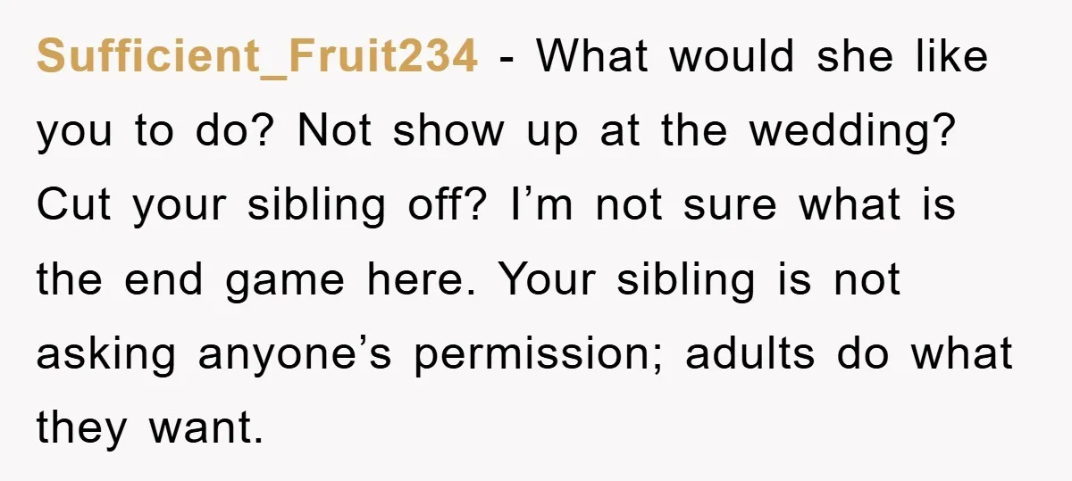 Sufficient_Fruit234 − What would she like you to do? Not show up at the wedding? Cut your sibling off? I’m not sure what is the end game here. Your sibling...