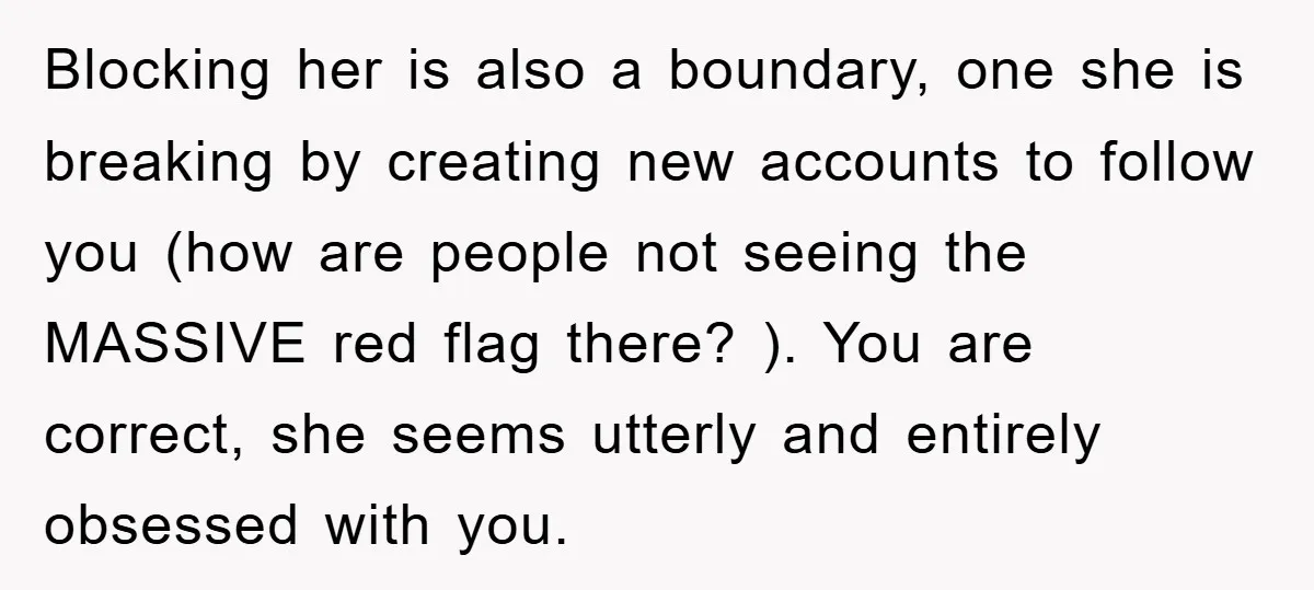 Blocking her is also a boundary, one she is breaking by creating new accounts to follow you (how are people not seeing the MASSIVE red flag there? ). You are...