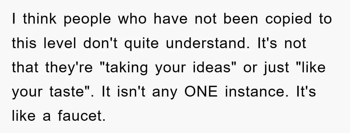 I think people who have not been copied to this level don't quite understand. It's not that they're "taking your ideas" or just "like your taste". It isn't any ONE...