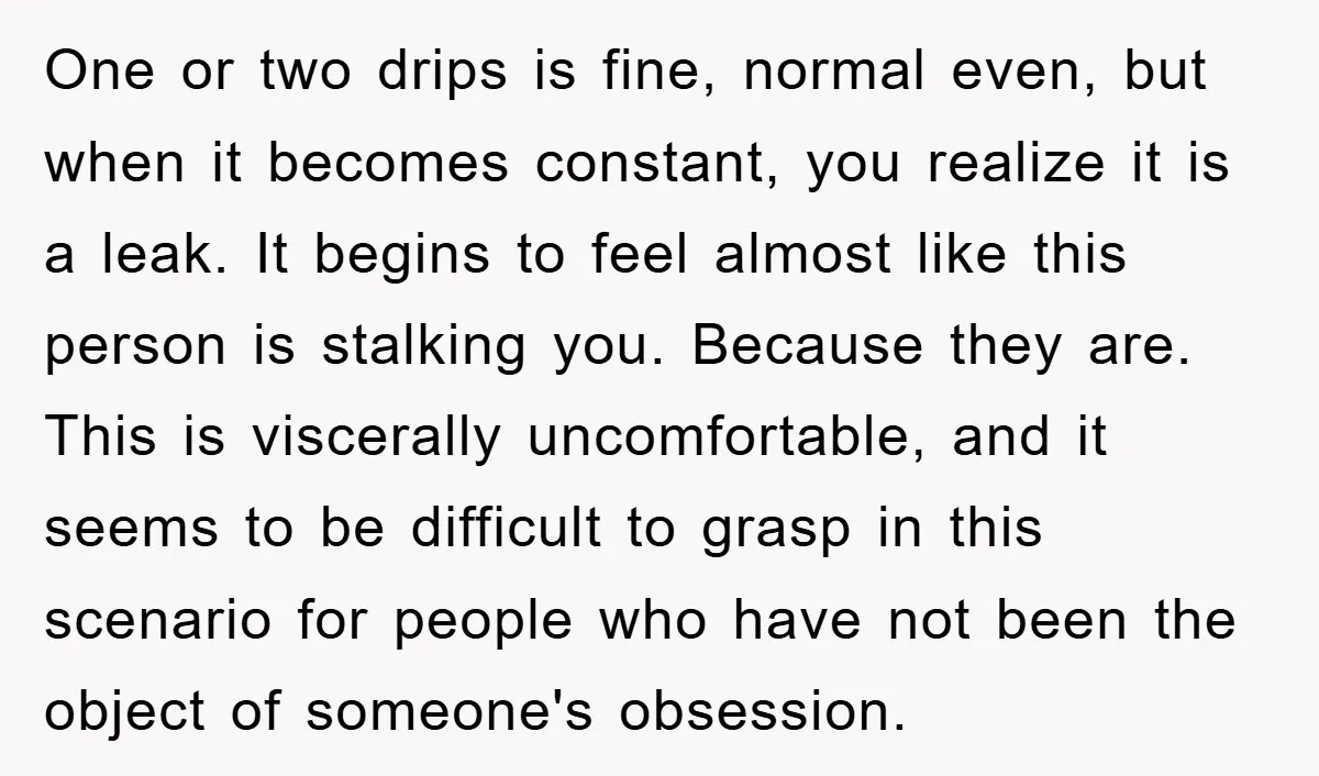 One or two drips is fine, normal even, but when it becomes constant, you realize it is a leak. It begins to feel almost like this person is stalking you....