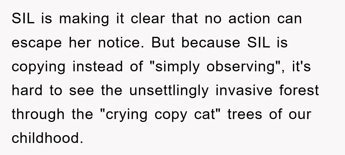 SIL is making it clear that no action can escape her notice. But because SIL is copying instead of "simply observing", it's hard to see the unsettlingly invasive forest through...