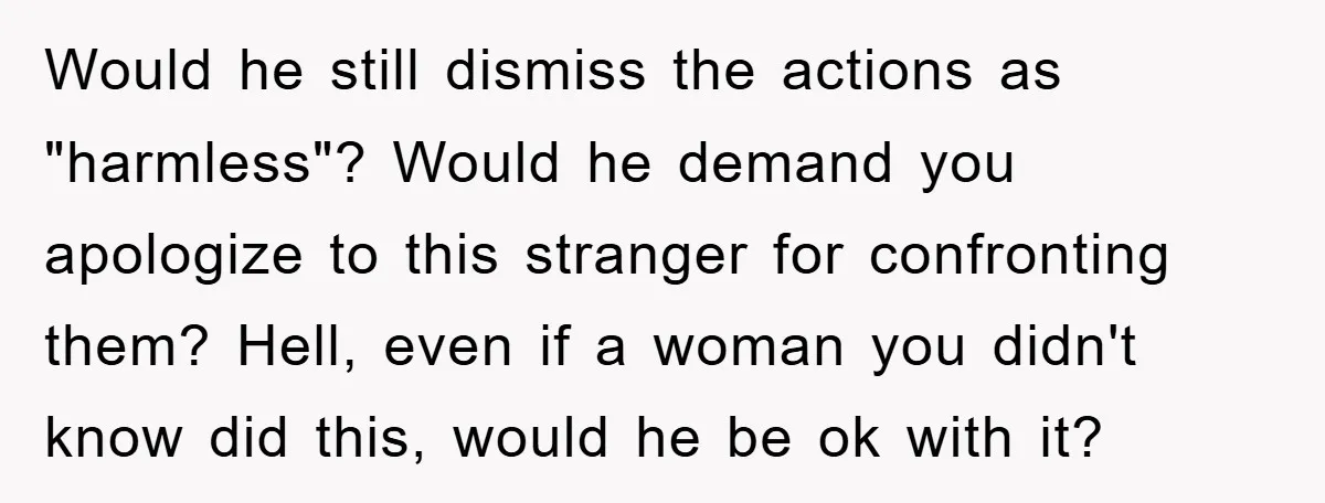 Would he still dismiss the actions as "harmless"? Would he demand you apologize to this stranger for confronting them? Hell, even if a woman you didn't know did this, would...