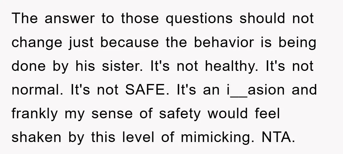 The answer to those questions should not change just because the behavior is being done by his sister. It's not healthy. It's not normal. It's not SAFE. It's an i__asion...