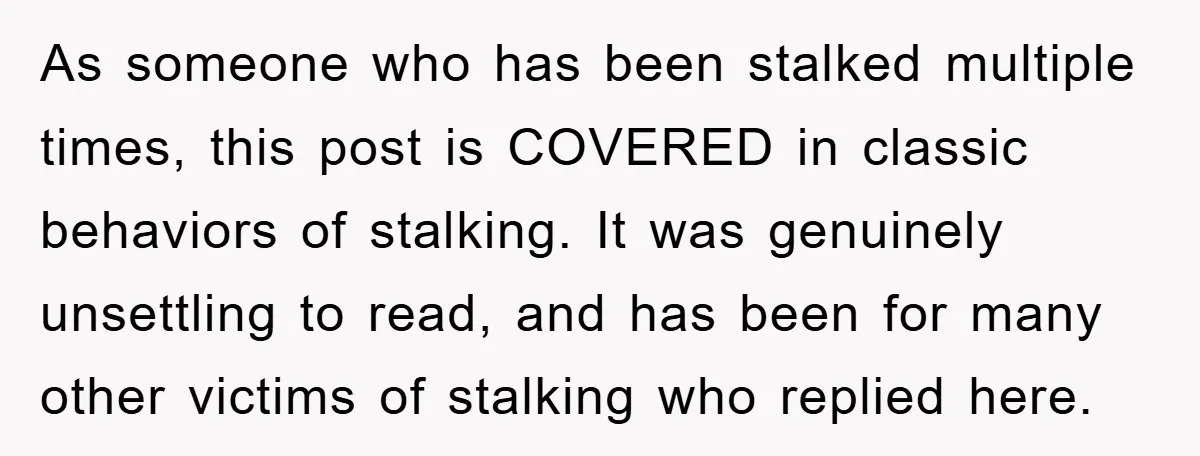 As someone who has been stalked multiple times, this post is COVERED in classic behaviors of stalking. It was genuinely unsettling to read, and has been for many other victims...