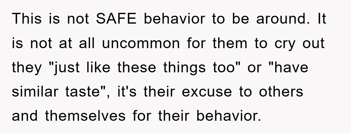 This is not SAFE behavior to be around. It is not at all uncommon for them to cry out they "just like these things too" or "have similar taste", it's...