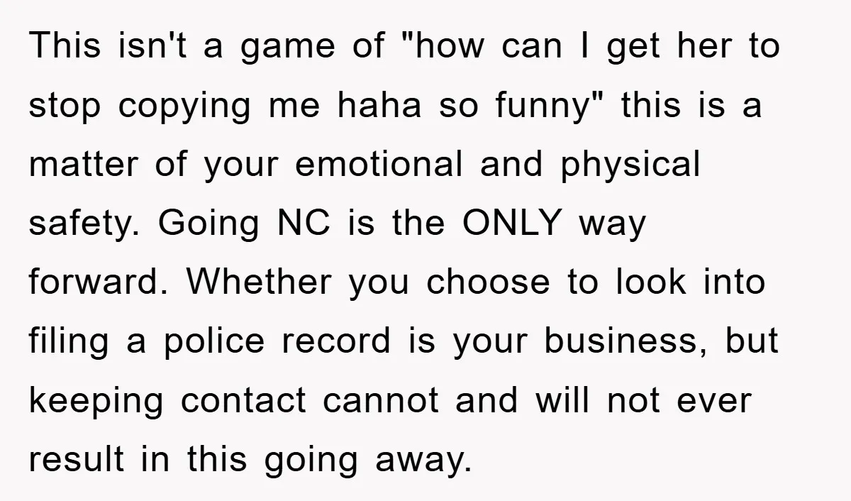 This isn't a game of "how can I get her to stop copying me haha so funny" this is a matter of your emotional and physical safety. Going NC is...