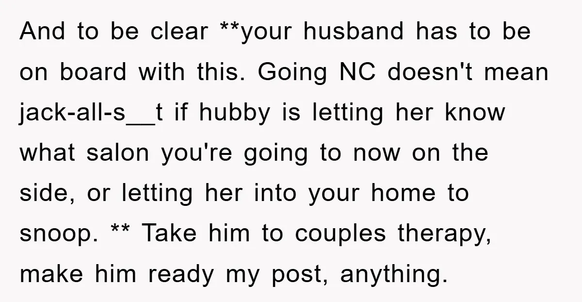 And to be clear **your husband has to be on board with this. Going NC doesn't mean jack-all-s__t if hubby is letting her know what salon you're going to now...