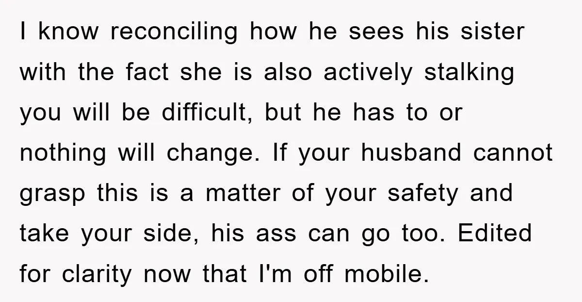 I know reconciling how he sees his sister with the fact she is also actively stalking you will be difficult, but he has to or nothing will change. If your...