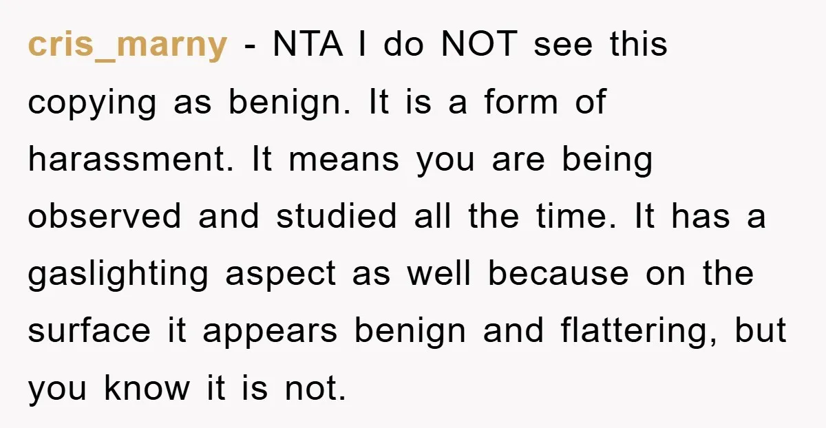cris_marny − NTA I do NOT see this copying as benign. It is a form of harassment. It means you are being observed and studied all the time. It has...