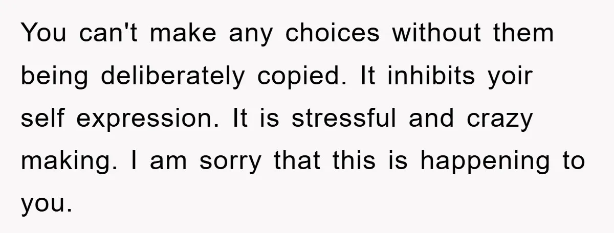 You can't make any choices without them being deliberately copied. It inhibits yoir self expression. It is stressful and crazy making. I am sorry that this is happening to you.