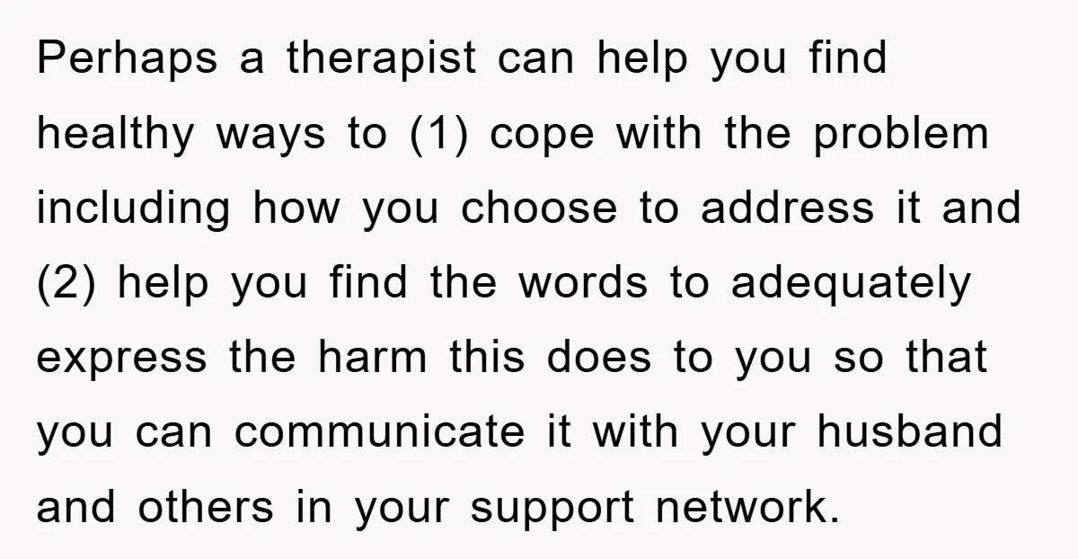 Perhaps a therapist can help you find healthy ways to (1) cope with the problem including how you choose to address it and (2) help you find the words to...