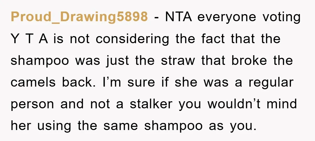 Proud_Drawing5898 − NTA everyone voting Y T A is not considering the fact that the shampoo was just the straw that broke the camels back. I’m sure if she was...
