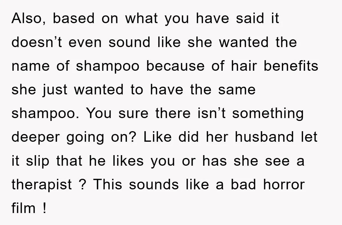 Also, based on what you have said it doesn’t even sound like she wanted the name of shampoo because of hair benefits she just wanted to have the same shampoo....