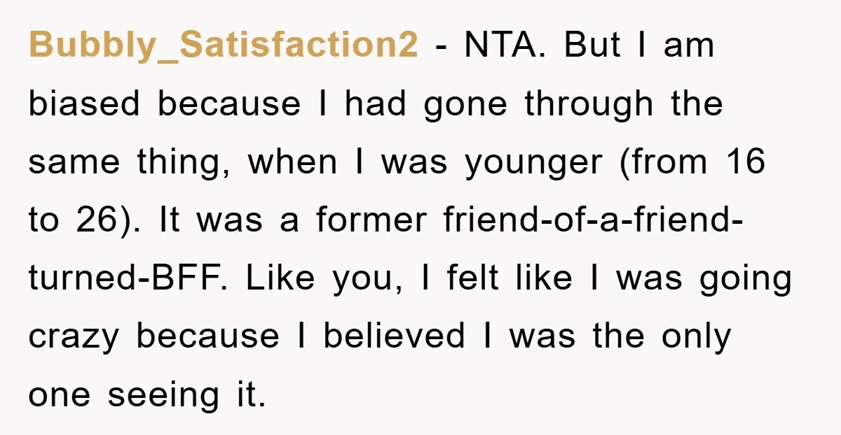 Bubbly_Satisfaction2 − NTA. But I am biased because I had gone through the same thing, when I was younger (from 16 to 26). It was a former friend-of-a-friend-turned-BFF. Like you,...