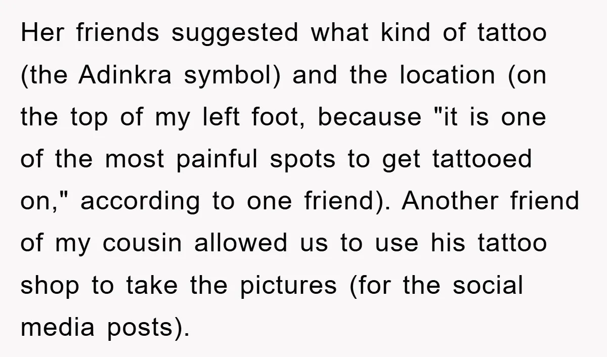 Her friends suggested what kind of tattoo (the Adinkra symbol) and the location (on the top of my left foot, because "it is one of the most painful spots to...