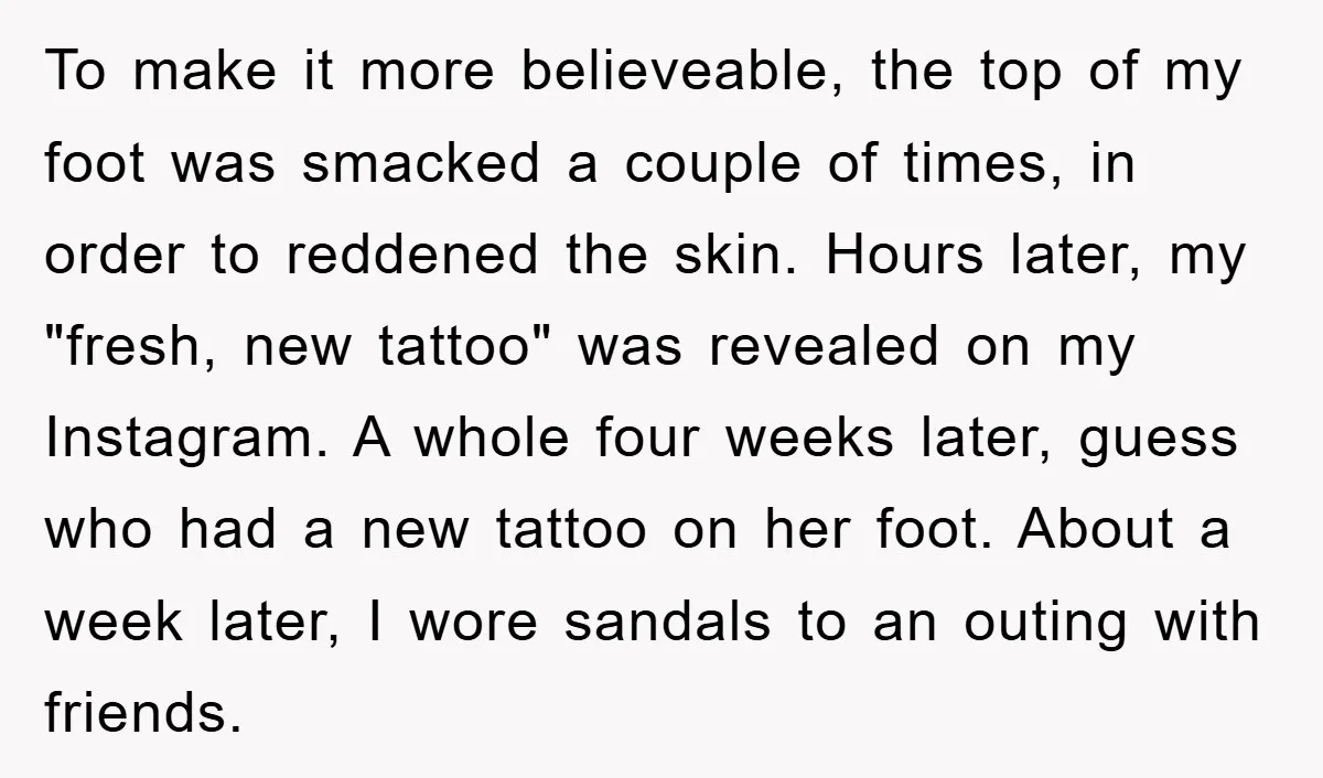 To make it more believeable, the top of my foot was smacked a couple of times, in order to reddened the skin. Hours later, my "fresh, new tattoo" was revealed...