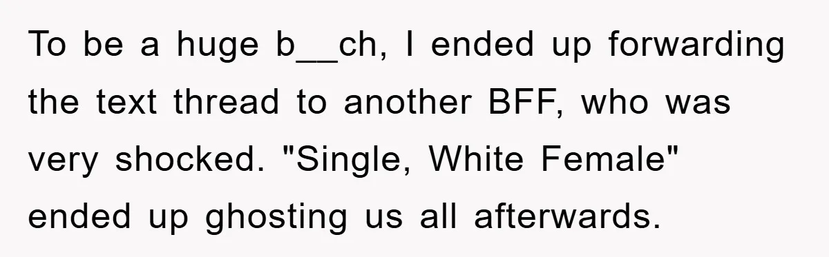 To be a huge b__ch, I ended up forwarding the text thread to another BFF, who was very shocked. "Single, White Female" ended up ghosting us all afterwards.