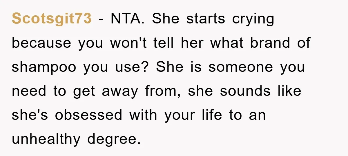 Scotsgit73 − NTA. She starts crying because you won't tell her what brand of shampoo you use? She is someone you need to get away from, she sounds like she's...