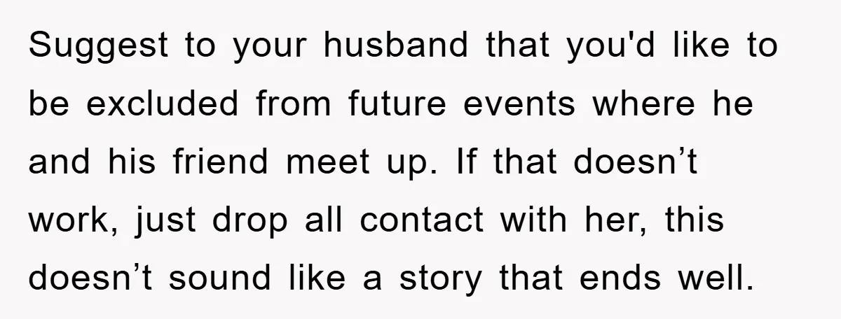 Suggest to your husband that you'd like to be excluded from future events where he and his friend meet up. If that doesn’t work, just drop all contact with her,...