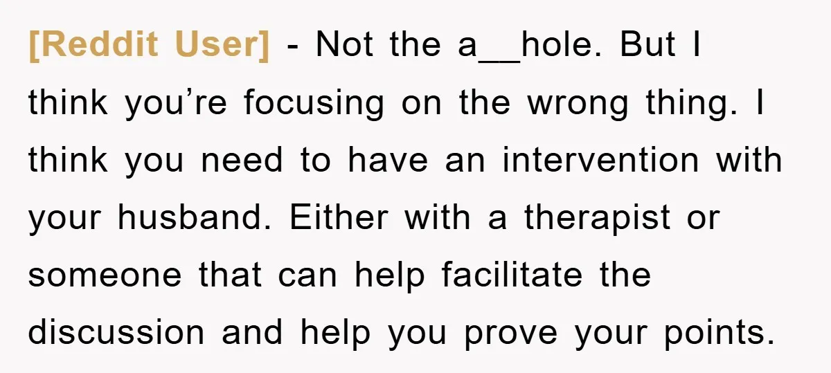 [Reddit User] − Not the a__hole. But I think you’re focusing on the wrong thing. I think you need to have an intervention with your husband. Either with a therapist...