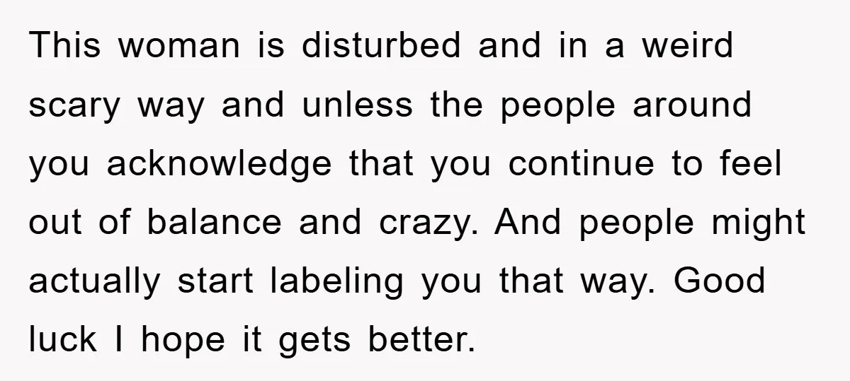 This woman is disturbed and in a weird scary way and unless the people around you acknowledge that you continue to feel out of balance and crazy. And people might...
