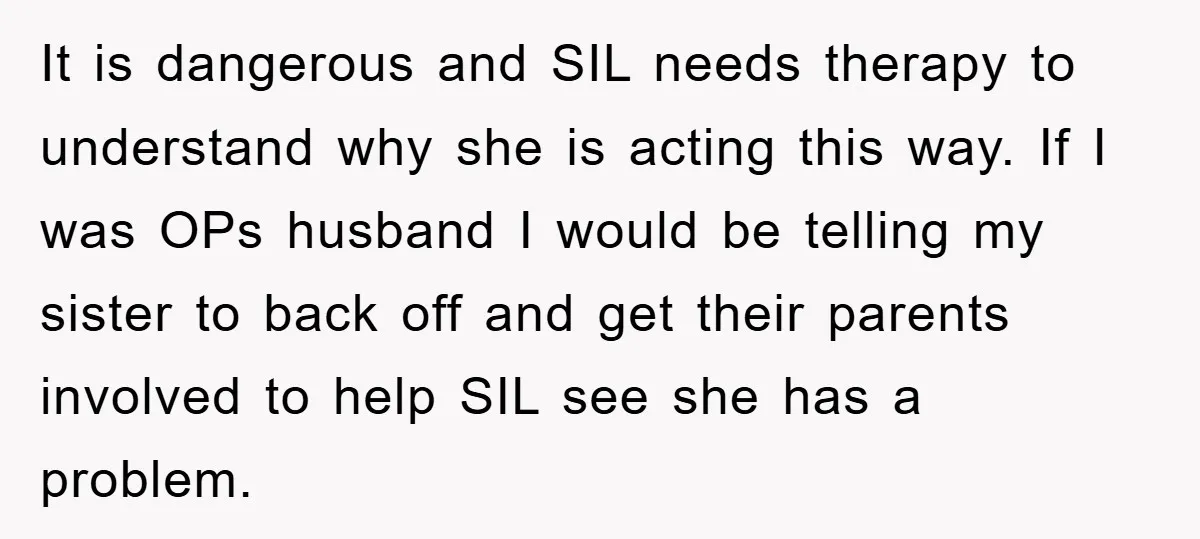 It is dangerous and SIL needs therapy to understand why she is acting this way. If I was OPs husband I would be telling my sister to back off and...