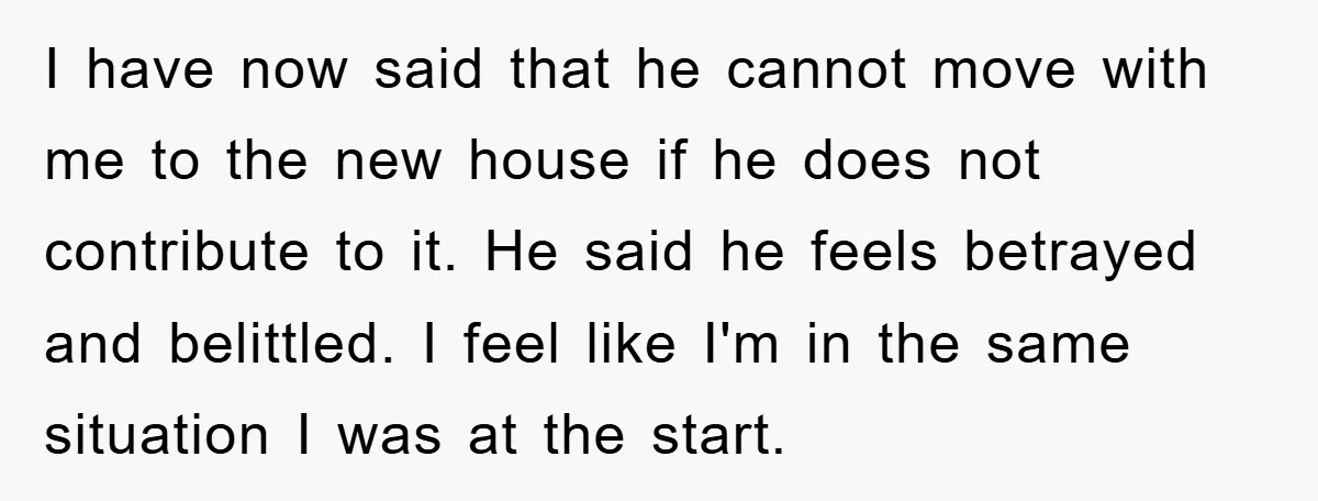 I have now said that he cannot move with me to the new house if he does not contribute to it. He said he feels betrayed and belittled. I feel...