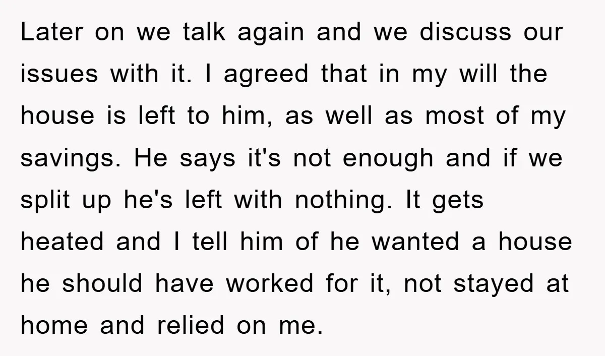 Later on we talk again and we discuss our issues with it. I agreed that in my will the house is left to him, as well as most of my...