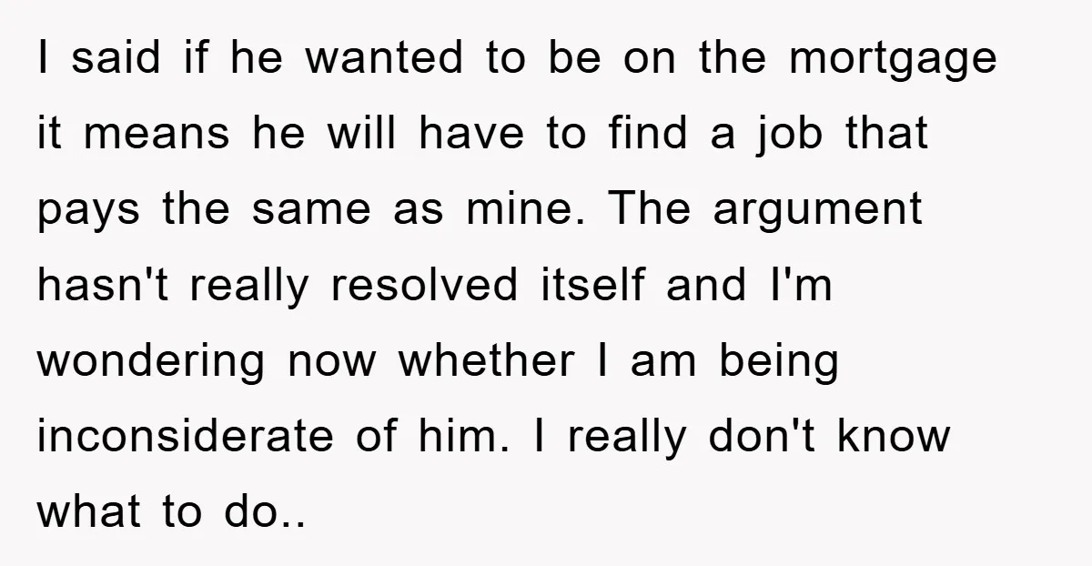 I said if he wanted to be on the mortgage it means he will have to find a job that pays the same as mine. The argument hasn't really resolved...