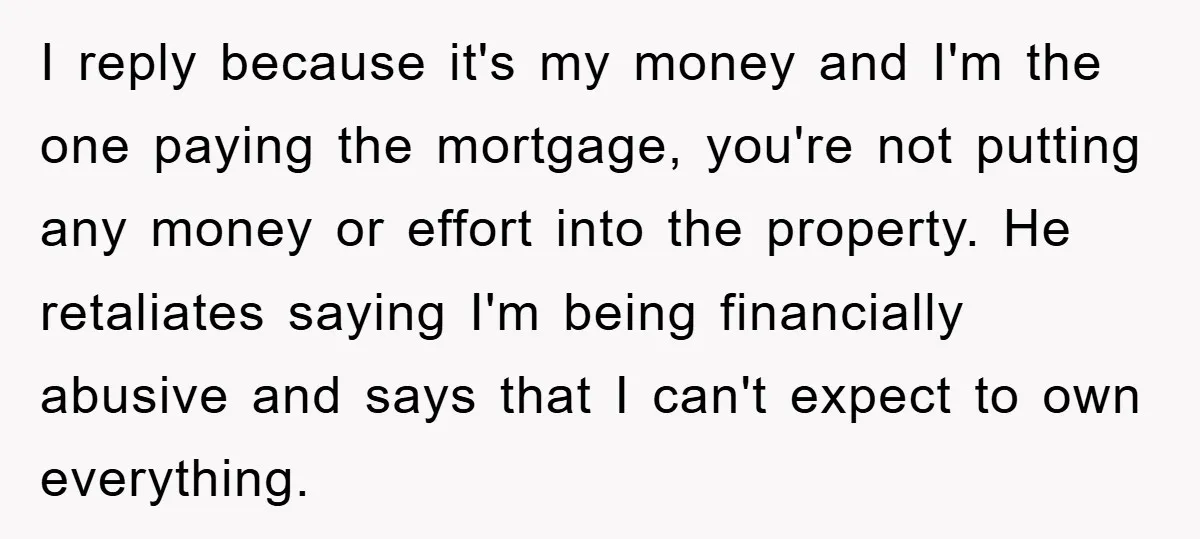 I reply because it's my money and I'm the one paying the mortgage, you're not putting any money or effort into the property. He retaliates saying I'm being financially abusive...