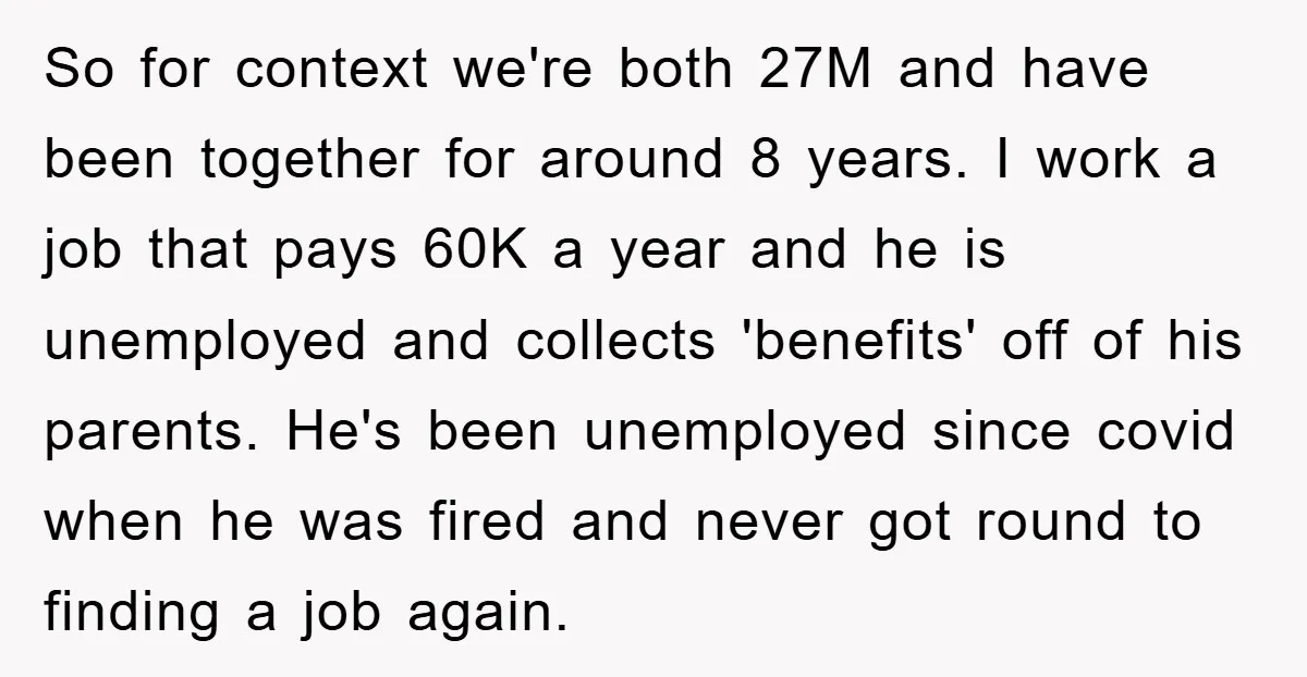 So for context we're both 27M and have been together for around 8 years. I work a job that pays 60K a year and he is unemployed and collects 'benefits'...