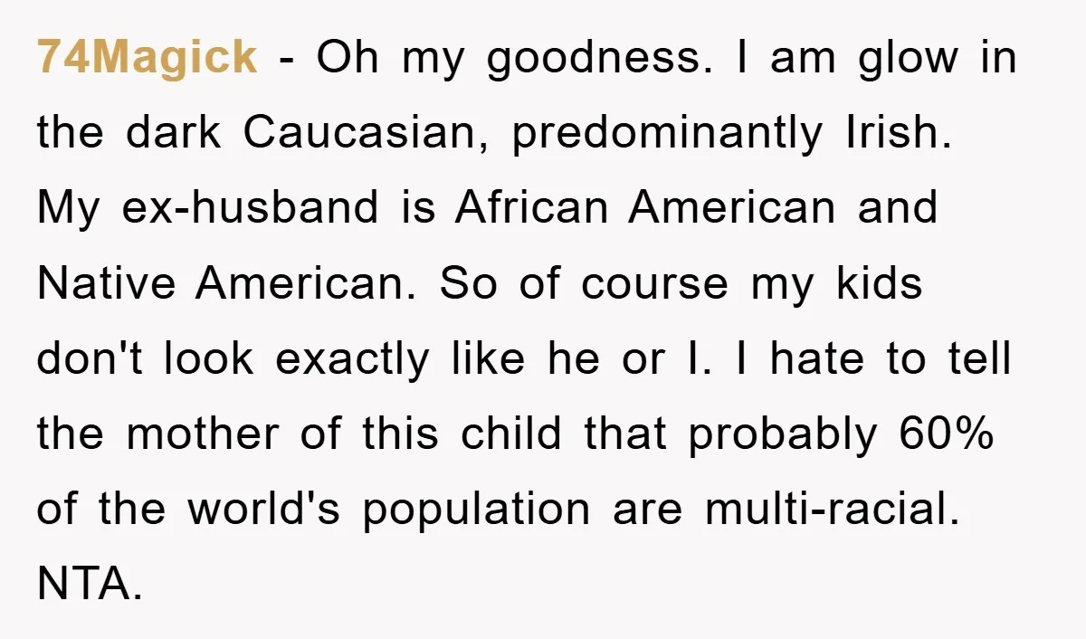 74Magick − Oh my goodness. I am glow in the dark Caucasian, predominantly Irish. My ex-husband is African American and Native American. So of course my kids don't look exactly...