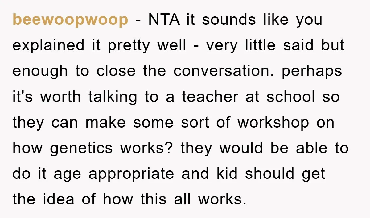 beewoopwoop − NTA it sounds like you explained it pretty well - very little said but enough to close the conversation. perhaps it's worth talking to a teacher at school...