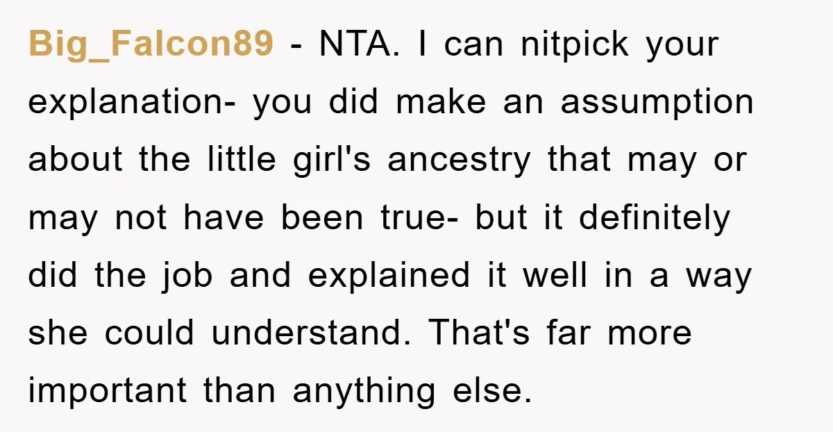 Big_Falcon89 − NTA. I can nitpick your explanation- you did make an assumption about the little girl's ancestry that may or may not have been true- but it definitely did...