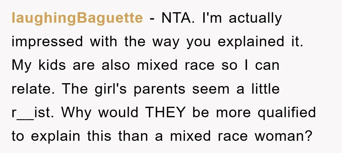 laughingBaguette − NTA. I'm actually impressed with the way you explained it. My kids are also mixed race so I can relate. The girl's parents seem a little r__ist. Why...
