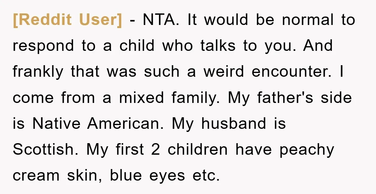 [Reddit User] − NTA. It would be normal to respond to a child who talks to you. And frankly that was such a weird encounter. I come from a mixed...