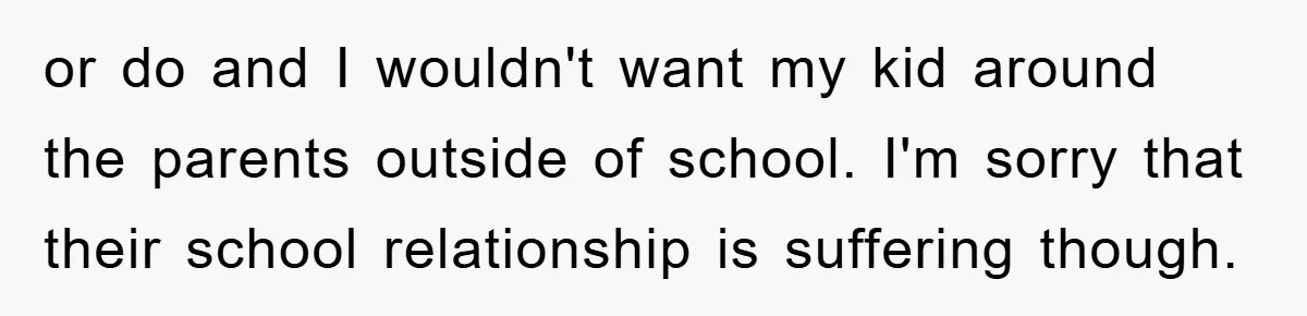 or do and I wouldn't want my kid around the parents outside of school. I'm sorry that their school relationship is suffering though.