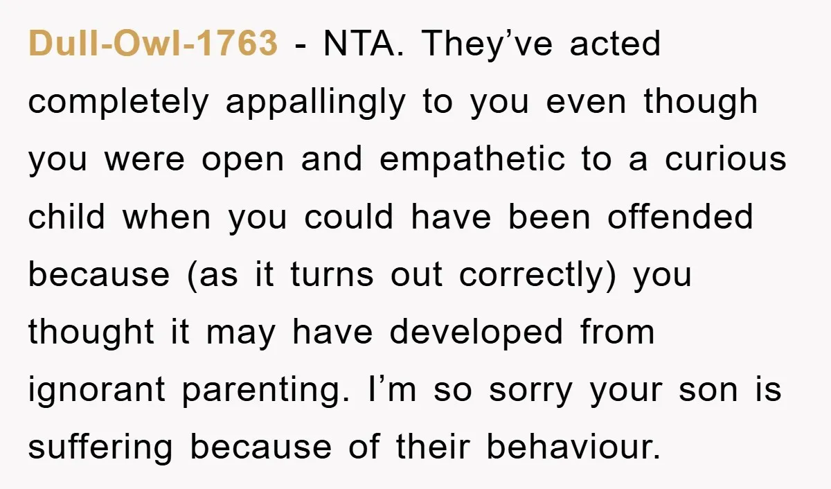 Dull-Owl-1763 − NTA. They’ve acted completely appallingly to you even though you were open and empathetic to a curious child when you could have been offended because (as it turns...