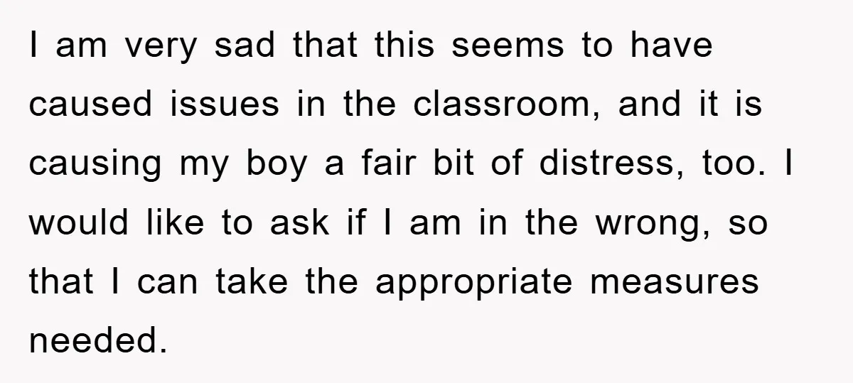 I am very sad that this seems to have caused issues in the classroom, and it is causing my boy a fair bit of distress, too. I would like to...