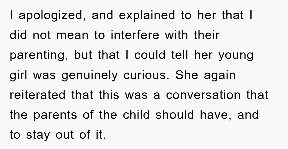 I apologized, and explained to her that I did not mean to interfere with their parenting, but that I could tell her young girl was genuinely curious. She again reiterated...