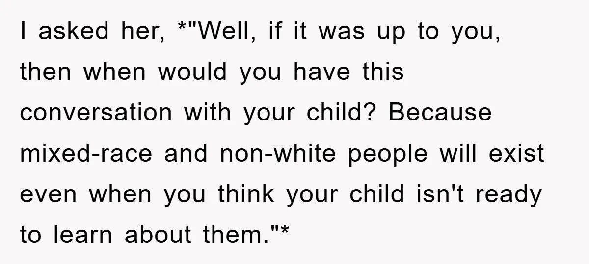 I asked her, *"Well, if it was up to you, then when would you have this conversation with your child? Because mixed-race and non-white people will exist even when you...