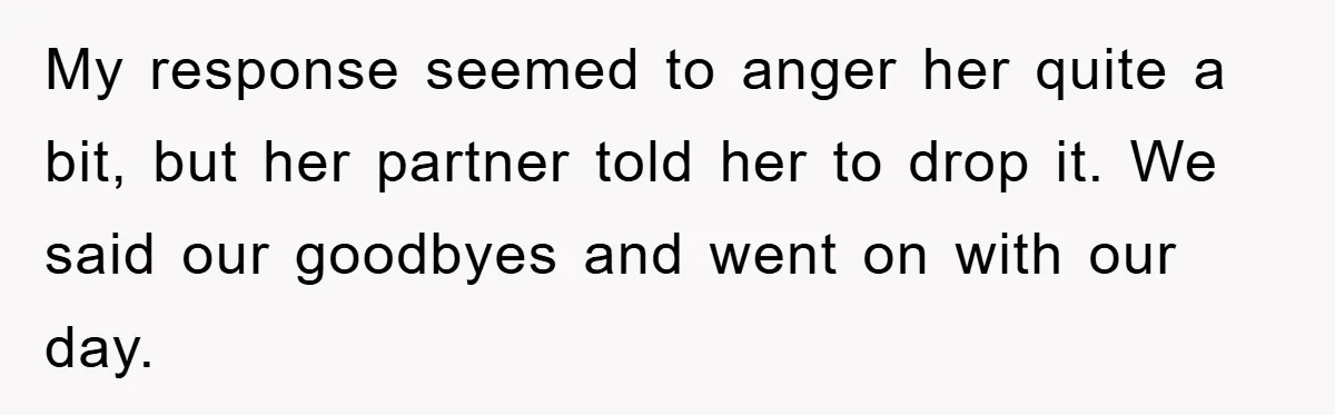 My response seemed to anger her quite a bit, but her partner told her to drop it. We said our goodbyes and went on with our day.